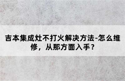 吉本集成灶不打火解决方法-怎么维修，从那方面入手？