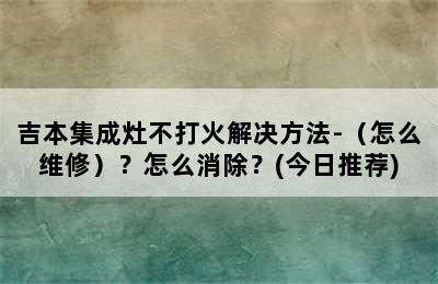 吉本集成灶不打火解决方法-（怎么维修）？怎么消除？(今日推荐)