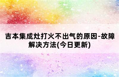 吉本集成灶打火不出气的原因-故障解决方法(今日更新)