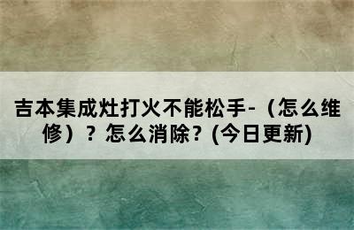 吉本集成灶打火不能松手-（怎么维修）？怎么消除？(今日更新)