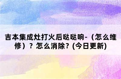 吉本集成灶打火后哒哒响-（怎么维修）？怎么消除？(今日更新)