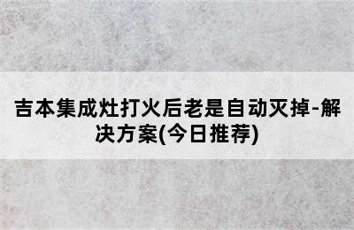 吉本集成灶打火后老是自动灭掉-解决方案(今日推荐)