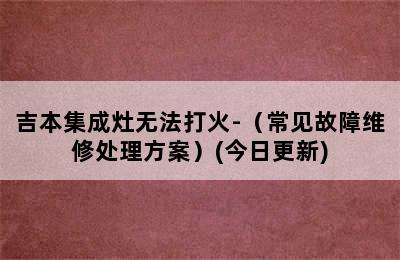 吉本集成灶无法打火-（常见故障维修处理方案）(今日更新)