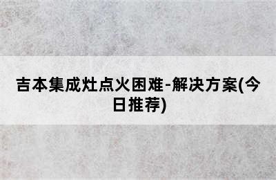 吉本集成灶点火困难-解决方案(今日推荐)