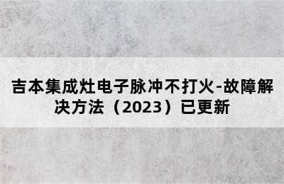 吉本集成灶电子脉冲不打火-故障解决方法（2023）已更新