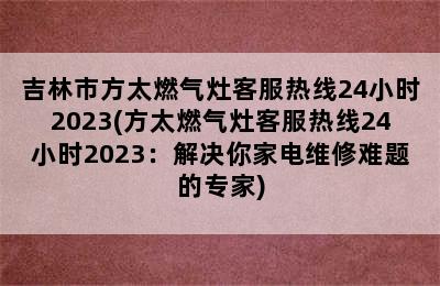 吉林市方太燃气灶客服热线24小时2023(方太燃气灶客服热线24小时2023：解决你家电维修难题的专家)