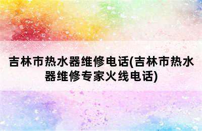 吉林市热水器维修电话(吉林市热水器维修专家火线电话)