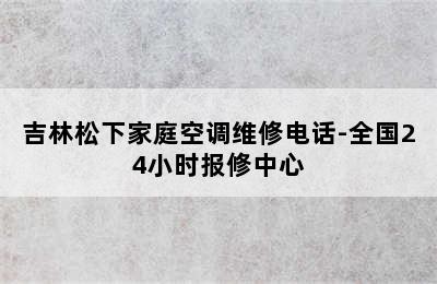 吉林松下家庭空调维修电话-全国24小时报修中心