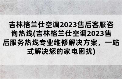 吉林格兰仕空调2023售后客服咨询热线(吉林格兰仕空调2023售后服务热线专业维修解决方案，一站式解决您的家电困扰)