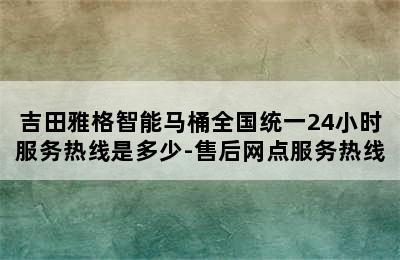 吉田雅格智能马桶全国统一24小时服务热线是多少-售后网点服务热线