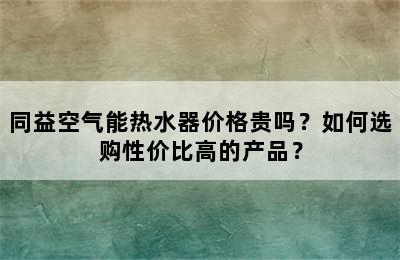 同益空气能热水器价格贵吗？如何选购性价比高的产品？