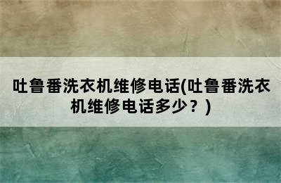 吐鲁番洗衣机维修电话(吐鲁番洗衣机维修电话多少？)