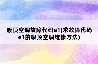 吸顶空调故障代码e1(求故障代码e1的吸顶空调维修方法)