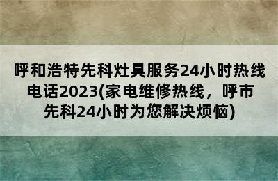 呼和浩特先科灶具服务24小时热线电话2023(家电维修热线，呼市先科24小时为您解决烦恼)