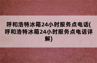 呼和浩特冰箱24小时服务点电话(呼和浩特冰箱24小时服务点电话详解)