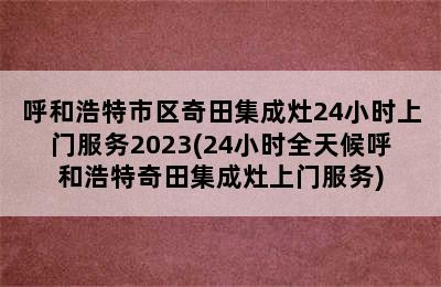 呼和浩特市区奇田集成灶24小时上门服务2023(24小时全天候呼和浩特奇田集成灶上门服务)