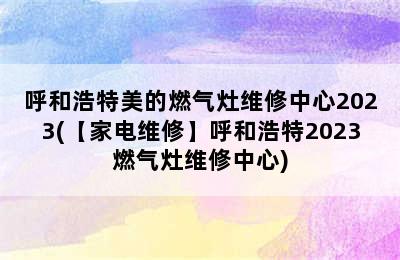 呼和浩特美的燃气灶维修中心2023(【家电维修】呼和浩特2023燃气灶维修中心)