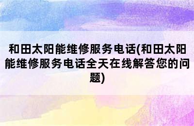 和田太阳能维修服务电话(和田太阳能维修服务电话全天在线解答您的问题)