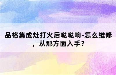 品格集成灶打火后哒哒响-怎么维修，从那方面入手？