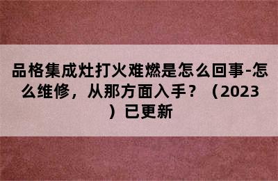 品格集成灶打火难燃是怎么回事-怎么维修，从那方面入手？（2023）已更新