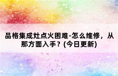 品格集成灶点火困难-怎么维修，从那方面入手？(今日更新)