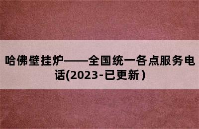 哈佛壁挂炉——全国统一各点服务电话(2023-已更新）