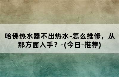 哈佛热水器不出热水-怎么维修，从那方面入手？-(今日-推荐)