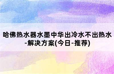 哈佛热水器水墨中华出冷水不出热水-解决方案(今日-推荐)