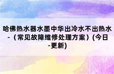 哈佛热水器水墨中华出冷水不出热水-（常见故障维修处理方案）(今日-更新)