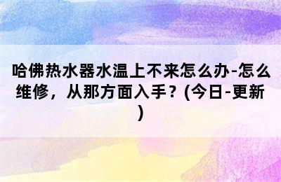 哈佛热水器水温上不来怎么办-怎么维修，从那方面入手？(今日-更新)