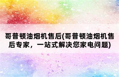 哥普顿油烟机售后(哥普顿油烟机售后专家，一站式解决您家电问题)