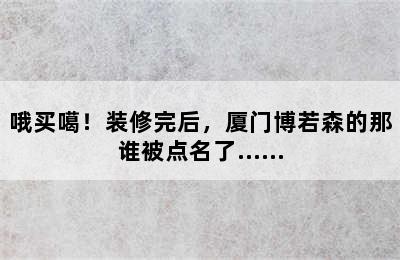 哦买噶！装修完后，厦门博若森的那谁被点名了……