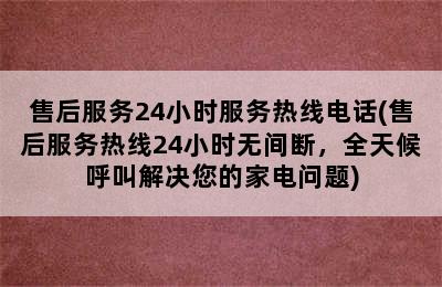 售后服务24小时服务热线电话(售后服务热线24小时无间断，全天候呼叫解决您的家电问题)