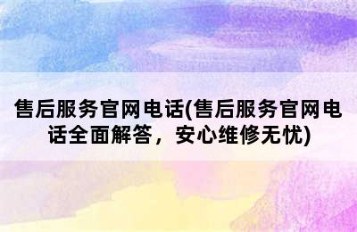 售后服务官网电话(售后服务官网电话全面解答，安心维修无忧)