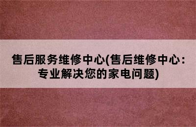 售后服务维修中心(售后维修中心：专业解决您的家电问题)