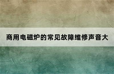 商用电磁炉的常见故障维修声音大