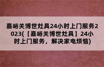 嘉峪关博世灶具24小时上门服务2023(【嘉峪关博世灶具】24小时上门服务，解决家电烦恼)