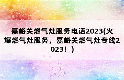 嘉峪关燃气灶服务电话2023(火爆燃气灶服务，嘉峪关燃气灶专线2023！)