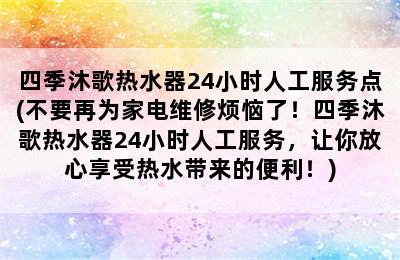 四季沐歌热水器24小时人工服务点(不要再为家电维修烦恼了！四季沐歌热水器24小时人工服务，让你放心享受热水带来的便利！)