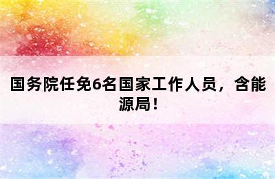 国务院任免6名国家工作人员，含能源局！