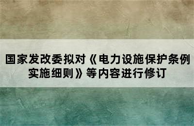 国家发改委拟对《电力设施保护条例实施细则》等内容进行修订