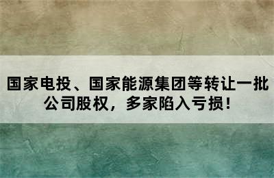 国家电投、国家能源集团等转让一批公司股权，多家陷入亏损！