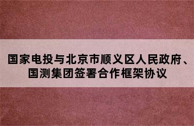 国家电投与北京市顺义区人民政府、国测集团签署合作框架协议