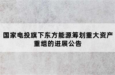 国家电投旗下东方能源筹划重大资产重组的进展公告