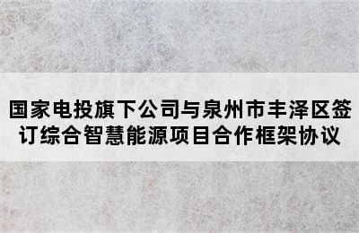 国家电投旗下公司与泉州市丰泽区签订综合智慧能源项目合作框架协议