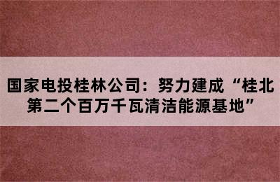 国家电投桂林公司：努力建成“桂北第二个百万千瓦清洁能源基地”