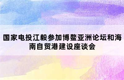 国家电投江毅参加博鳌亚洲论坛和海南自贸港建设座谈会