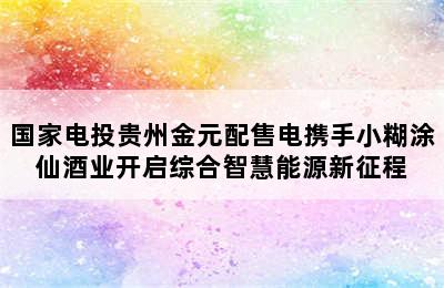 国家电投贵州金元配售电携手小糊涂仙酒业开启综合智慧能源新征程