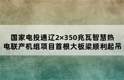 国家电投通辽2×350兆瓦智慧热电联产机组项目首根大板梁顺利起吊