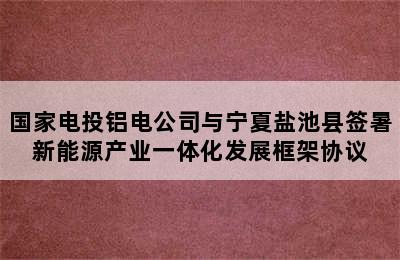 国家电投铝电公司与宁夏盐池县签暑新能源产业一体化发展框架协议